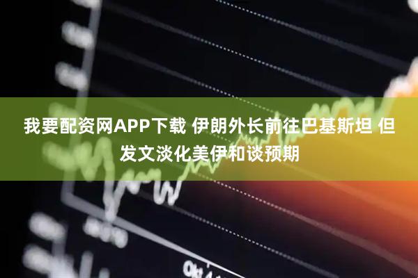 我要配资网APP下载 伊朗外长前往巴基斯坦 但发文淡化美伊和谈预期