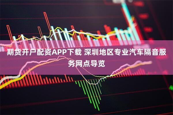 期货开户配资APP下载 深圳地区专业汽车隔音服务网点导览