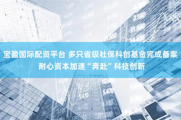 宝盈国际配资平台 多只省级社保科创基金完成备案 耐心资本加速“奔赴”科技创新