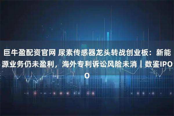 巨牛盈配资官网 尿素传感器龙头转战创业板：新能源业务仍未盈利，海外专利诉讼风险未消｜数鉴IPO