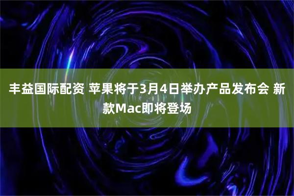 丰益国际配资 苹果将于3月4日举办产品发布会 新款Mac即将登场